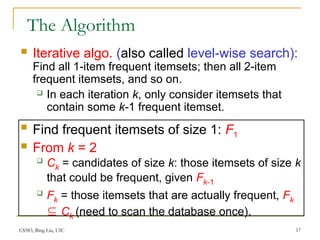 CS583, Bing Liu, UIC 17
The Algorithm
 Iterative algo. (also called level-wise search):
Find all 1-item frequent itemsets; then all 2-item
frequent itemsets, and so on.
 In each iteration k, only consider itemsets that
contain some k-1 frequent itemset.
 Find frequent itemsets of size 1: F1
 From k = 2
 Ck = candidates of size k: those itemsets of size k
that could be frequent, given Fk-1
 Fk = those itemsets that are actually frequent, Fk
 Ck (need to scan the database once).
 