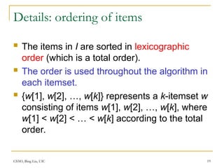 CS583, Bing Liu, UIC 19
Details: ordering of items
 The items in I are sorted in lexicographic
order (which is a total order).
 The order is used throughout the algorithm in
each itemset.
 {w[1], w[2], …, w[k]} represents a k-itemset w
consisting of items w[1], w[2], …, w[k], where
w[1] < w[2] < … < w[k] according to the total
order.
 