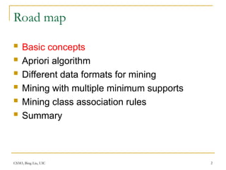 CS583, Bing Liu, UIC 2
Road map
 Basic concepts
 Apriori algorithm
 Different data formats for mining
 Mining with multiple minimum supports
 Mining class association rules
 Summary
 