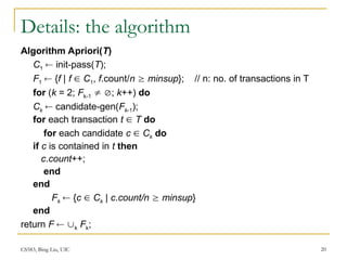 CS583, Bing Liu, UIC 20
Details: the algorithm
Algorithm Apriori(T)
C1  init-pass(T);
F1  {f | f  C1, f.count/n  minsup}; // n: no. of transactions in T
for (k = 2; Fk-1  ; k++) do
Ck  candidate-gen(Fk-1);
for each transaction t  T do
for each candidate c  Ck do
if c is contained in t then
c.count++;
end
end
Fk  {c  Ck | c.count/n  minsup}
end
return F  k Fk;
 