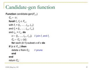 CS583, Bing Liu, UIC 22
Candidate-gen function
Function candidate-gen(Fk-1)
Ck  ;
forall f1, f2  Fk-1
with f1 = {i1, … , ik-2, ik-1}
and f2 = {i1, … , ik-2, i’k-1}
and ik-1 < i’k-1 do
c  {i1, …, ik-1, i’k-1}; // join f1 and f2
Ck  Ck  {c};
for each (k-1)-subset s of c do
if (s  Fk-1) then
delete c from Ck; // prune
end
end
return Ck;
 