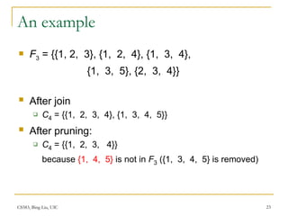 CS583, Bing Liu, UIC 23
An example
 F3 = {{1, 2, 3}, {1, 2, 4}, {1, 3, 4},
{1, 3, 5}, {2, 3, 4}}
 After join
 C4 = {{1, 2, 3, 4}, {1, 3, 4, 5}}
 After pruning:
 C4 = {{1, 2, 3, 4}}
because {1, 4, 5} is not in F3 ({1, 3, 4, 5} is removed)
 
