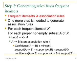 CS583, Bing Liu, UIC 24
Step 2: Generating rules from frequent
itemsets
 Frequent itemsets  association rules
 One more step is needed to generate
association rules
 For each frequent itemset X,
For each proper nonempty subset A of X,
 Let B = X - A

A  B is an association rule if
 Confidence(A  B) ≥ minconf,
support(A  B) = support(AB) = support(X)
confidence(A  B) = support(A  B) / support(A)
 