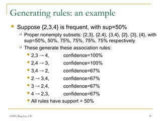 CS583, Bing Liu, UIC 25
Generating rules: an example
 Suppose {2,3,4} is frequent, with sup=50%
 Proper nonempty subsets: {2,3}, {2,4}, {3,4}, {2}, {3}, {4}, with
sup=50%, 50%, 75%, 75%, 75%, 75% respectively
 These generate these association rules:
 2,3  4, confidence=100%
 2,4  3, confidence=100%
 3,4  2, confidence=67%
 2  3,4, confidence=67%
 3  2,4, confidence=67%
 4  2,3, confidence=67%
 All rules have support = 50%
 