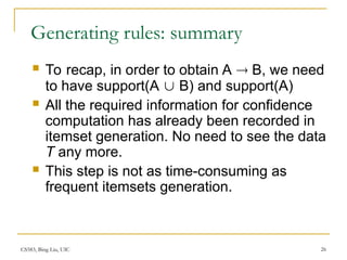 CS583, Bing Liu, UIC 26
Generating rules: summary
 To recap, in order to obtain A  B, we need
to have support(A  B) and support(A)
 All the required information for confidence
computation has already been recorded in
itemset generation. No need to see the data
T any more.
 This step is not as time-consuming as
frequent itemsets generation.
 