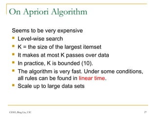 CS583, Bing Liu, UIC 27
On Apriori Algorithm
Seems to be very expensive
 Level-wise search
 K = the size of the largest itemset
 It makes at most K passes over data
 In practice, K is bounded (10).
 The algorithm is very fast. Under some conditions,
all rules can be found in linear time.
 Scale up to large data sets
 
