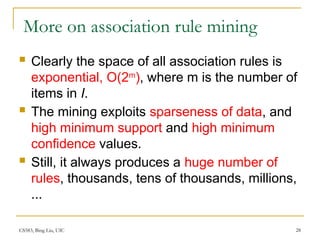 CS583, Bing Liu, UIC 28
More on association rule mining
 Clearly the space of all association rules is
exponential, O(2m
), where m is the number of
items in I.
 The mining exploits sparseness of data, and
high minimum support and high minimum
confidence values.
 Still, it always produces a huge number of
rules, thousands, tens of thousands, millions,
...
 