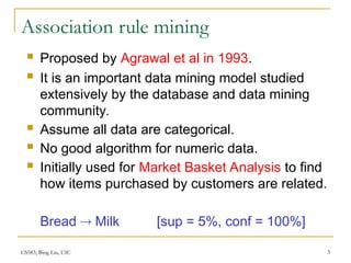 CS583, Bing Liu, UIC 3
Association rule mining
 Proposed by Agrawal et al in 1993.
 It is an important data mining model studied
extensively by the database and data mining
community.
 Assume all data are categorical.
 No good algorithm for numeric data.
 Initially used for Market Basket Analysis to find
how items purchased by customers are related.
Bread  Milk [sup = 5%, conf = 100%]
 