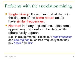 CS583, Bing Liu, UIC 33
Problems with the association mining
 Single minsup: It assumes that all items in
the data are of the same nature and/or
have similar frequencies.
 Not true: In many applications, some items
appear very frequently in the data, while
others rarely appear.
E.g., in a supermarket, people buy food processor
and cooking pan much less frequently than they
buy bread and milk.
 