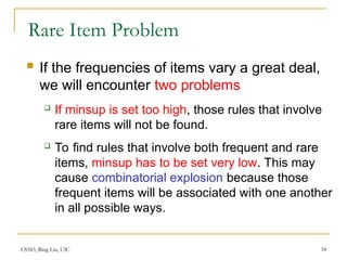CS583, Bing Liu, UIC 34
Rare Item Problem
 If the frequencies of items vary a great deal,
we will encounter two problems
 If minsup is set too high, those rules that involve
rare items will not be found.
 To find rules that involve both frequent and rare
items, minsup has to be set very low. This may
cause combinatorial explosion because those
frequent items will be associated with one another
in all possible ways.
 