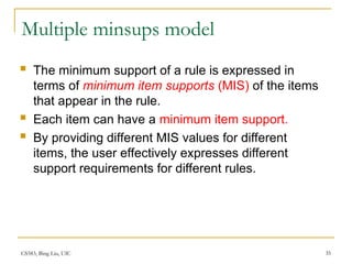 CS583, Bing Liu, UIC 35
Multiple minsups model
 The minimum support of a rule is expressed in
terms of minimum item supports (MIS) of the items
that appear in the rule.
 Each item can have a minimum item support.
 By providing different MIS values for different
items, the user effectively expresses different
support requirements for different rules.
 