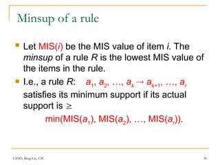 CS583, Bing Liu, UIC 36
Minsup of a rule
 Let MIS(i) be the MIS value of item i. The
minsup of a rule R is the lowest MIS value of
the items in the rule.
 I.e., a rule R: a1
, a2
, …, ak
 ak+1
, …, ar
satisfies its minimum support if its actual
support is 
min(MIS(a1
), MIS(a2
), …, MIS(ar
)).
 