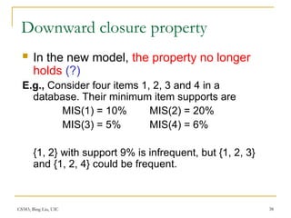 CS583, Bing Liu, UIC 38
Downward closure property
 In the new model, the property no longer
holds (?)
E.g., Consider four items 1, 2, 3 and 4 in a
database. Their minimum item supports are
MIS(1) = 10% MIS(2) = 20%
MIS(3) = 5% MIS(4) = 6%
{1, 2} with support 9% is infrequent, but {1, 2, 3}
and {1, 2, 4} could be frequent.
 