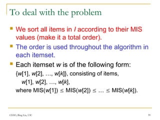 CS583, Bing Liu, UIC 39
To deal with the problem
 We sort all items in I according to their MIS
values (make it a total order).
 The order is used throughout the algorithm in
each itemset.
 Each itemset w is of the following form:
{w[1], w[2], …, w[k]}, consisting of items,
w[1], w[2], …, w[k],
where MIS(w[1])  MIS(w[2])  …  MIS(w[k]).
 