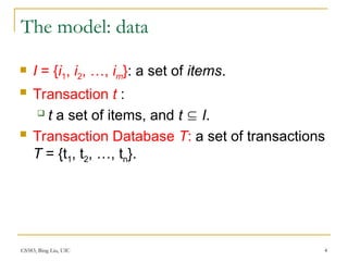 CS583, Bing Liu, UIC 4
The model: data
 I = {i1, i2, …, im}: a set of items.
 Transaction t :
 t a set of items, and t  I.
 Transaction Database T: a set of transactions
T = {t1, t2, …, tn}.
 