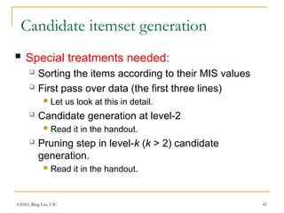 CS583, Bing Liu, UIC 41
Candidate itemset generation
 Special treatments needed:
 Sorting the items according to their MIS values
 First pass over data (the first three lines)
 Let us look at this in detail.
 Candidate generation at level-2
 Read it in the handout.
 Pruning step in level-k (k > 2) candidate
generation.
 Read it in the handout.
 