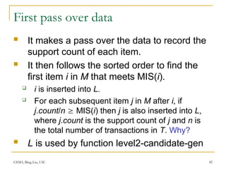 CS583, Bing Liu, UIC 42
First pass over data
 It makes a pass over the data to record the
support count of each item.
 It then follows the sorted order to find the
first item i in M that meets MIS(i).
 i is inserted into L.
 For each subsequent item j in M after i, if
j.count/n  MIS(i) then j is also inserted into L,
where j.count is the support count of j and n is
the total number of transactions in T. Why?
 L is used by function level2-candidate-gen
 