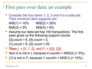 CS583, Bing Liu, UIC 43
First pass over data: an example
 Consider the four items 1, 2, 3 and 4 in a data set.
Their minimum item supports are:
MIS(1) = 10% MIS(2) = 20%
MIS(3) = 5% MIS(4) = 6%
 Assume our data set has 100 transactions. The first
pass gives us the following support counts:
{3}.count = 6, {4}.count = 3,
{1}.count = 9, {2}.count = 25.
 Then L = {3, 1, 2}, and F1 = {{3}, {2}}
 Item 4 is not in L because 4.count/n < MIS(3) (= 5%),
 {1} is not in F1 because 1.count/n < MIS(1) (= 10%).
 