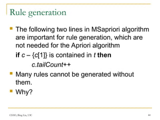 CS583, Bing Liu, UIC 44
Rule generation
 The following two lines in MSapriori algorithm
are important for rule generation, which are
not needed for the Apriori algorithm
if c – {c[1]} is contained in t then
c.tailCount++
 Many rules cannot be generated without
them.
 Why?
 