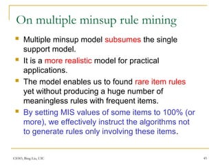 CS583, Bing Liu, UIC 45
On multiple minsup rule mining
 Multiple minsup model subsumes the single
support model.
 It is a more realistic model for practical
applications.
 The model enables us to found rare item rules
yet without producing a huge number of
meaningless rules with frequent items.
 By setting MIS values of some items to 100% (or
more), we effectively instruct the algorithms not
to generate rules only involving these items.
 