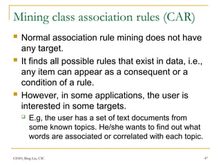 CS583, Bing Liu, UIC 47
Mining class association rules (CAR)
 Normal association rule mining does not have
any target.
 It finds all possible rules that exist in data, i.e.,
any item can appear as a consequent or a
condition of a rule.
 However, in some applications, the user is
interested in some targets.
 E.g, the user has a set of text documents from
some known topics. He/she wants to find out what
words are associated or correlated with each topic.
 