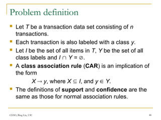 CS583, Bing Liu, UIC 48
Problem definition
 Let T be a transaction data set consisting of n
transactions.
 Each transaction is also labeled with a class y.
 Let I be the set of all items in T, Y be the set of all
class labels and I  Y = .
 A class association rule (CAR) is an implication of
the form
X  y, where X  I, and y  Y.
 The definitions of support and confidence are the
same as those for normal association rules.
 