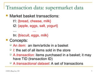 CS583, Bing Liu, UIC 5
Transaction data: supermarket data
 Market basket transactions:
t1: {bread, cheese, milk}
t2: {apple, eggs, salt, yogurt}
… …
tn: {biscuit, eggs, milk}
 Concepts:
 An item: an item/article in a basket
 I: the set of all items sold in the store
 A transaction: items purchased in a basket; it may
have TID (transaction ID)
 A transactional dataset: A set of transactions
 