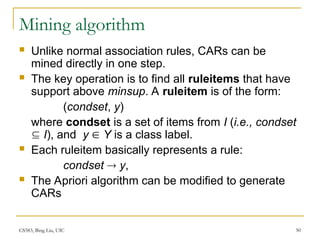 CS583, Bing Liu, UIC 50
Mining algorithm
 Unlike normal association rules, CARs can be
mined directly in one step.
 The key operation is to find all ruleitems that have
support above minsup. A ruleitem is of the form:
(condset, y)
where condset is a set of items from I (i.e., condset
 I), and y  Y is a class label.
 Each ruleitem basically represents a rule:
condset  y,
 The Apriori algorithm can be modified to generate
CARs
 