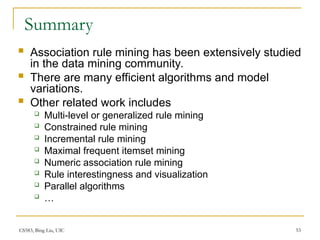 CS583, Bing Liu, UIC 53
Summary
 Association rule mining has been extensively studied
in the data mining community.
 There are many efficient algorithms and model
variations.
 Other related work includes
 Multi-level or generalized rule mining
 Constrained rule mining
 Incremental rule mining
 Maximal frequent itemset mining
 Numeric association rule mining
 Rule interestingness and visualization
 Parallel algorithms
 …
 