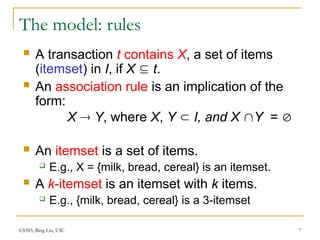 CS583, Bing Liu, UIC 7
The model: rules
 A transaction t contains X, a set of items
(itemset) in I, if X  t.
 An association rule is an implication of the
form:
X  Y, where X, Y  I, and X Y = 
 An itemset is a set of items.
 E.g., X = {milk, bread, cereal} is an itemset.
 A k-itemset is an itemset with k items.
 E.g., {milk, bread, cereal} is a 3-itemset
 