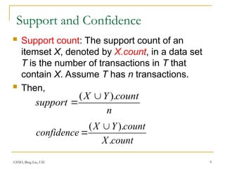 CS583, Bing Liu, UIC 9
Support and Confidence
 Support count: The support count of an
itemset X, denoted by X.count, in a data set
T is the number of transactions in T that
contain X. Assume T has n transactions.
 Then,
n
count
Y
X
support
).
( 

count
X
count
Y
X
confidence
.
).
( 

 