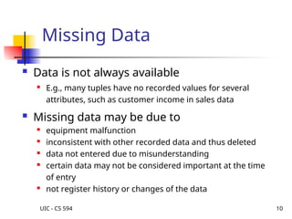 UIC - CS 594 10
Missing Data
 Data is not always available
 E.g., many tuples have no recorded values for several
attributes, such as customer income in sales data
 Missing data may be due to
 equipment malfunction
 inconsistent with other recorded data and thus deleted
 data not entered due to misunderstanding
 certain data may not be considered important at the time
of entry
 not register history or changes of the data
 