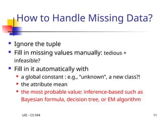 UIC - CS 594 11
How to Handle Missing Data?
 Ignore the tuple
 Fill in missing values manually: tedious +
infeasible?
 Fill in it automatically with
 a global constant : e.g., “unknown”, a new class?!
 the attribute mean

the most probable value: inference-based such as
Bayesian formula, decision tree, or EM algorithm
 
