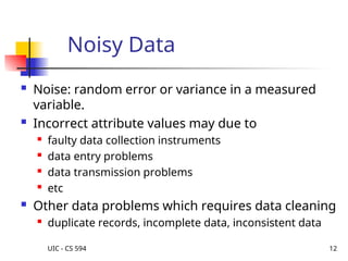 UIC - CS 594 12
Noisy Data
 Noise: random error or variance in a measured
variable.
 Incorrect attribute values may due to
 faulty data collection instruments
 data entry problems
 data transmission problems
 etc
 Other data problems which requires data cleaning
 duplicate records, incomplete data, inconsistent data
 