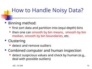UIC - CS 594 13
How to Handle Noisy Data?
 Binning method:
 first sort data and partition into (equi-depth) bins
 then one can smooth by bin means, smooth by bin
median, smooth by bin boundaries, etc.
 Clustering
 detect and remove outliers
 Combined computer and human inspection
 detect suspicious values and check by human (e.g.,
deal with possible outliers)
 