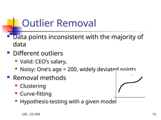 UIC - CS 594 15
Outlier Removal
 Data points inconsistent with the majority of
data
 Different outliers
 Valid: CEO’s salary,
 Noisy: One’s age = 200, widely deviated points
 Removal methods
 Clustering
 Curve-fitting
 Hypothesis-testing with a given model
 