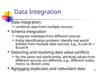 UIC - CS 594 17
Data Integration
 Data integration:
 combines data from multiple sources
 Schema integration
 integrate metadata from different sources
 Entity identification problem: identify real world
entities from multiple data sources, e.g., A.cust-id 
B.cust-#
 Detecting and resolving data value conflicts
 for the same real world entity, attribute values from
different sources are different, e.g., different scales,
metric vs. British units
 Removing duplicates and redundant data
 