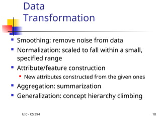 UIC - CS 594 18
Data
Transformation
 Smoothing: remove noise from data
 Normalization: scaled to fall within a small,
specified range
 Attribute/feature construction
 New attributes constructed from the given ones
 Aggregation: summarization
 Generalization: concept hierarchy climbing
 