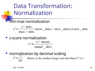 UIC - CS 594 19
Data Transformation:
Normalization
 min-max normalization
 z-score normalization
 normalization by decimal scaling
A
A
A
A
A
A
min
new
min
new
max
new
min
max
min
v
v _
)
_
_
(
' 




A
A
dev
stand
mean
v
v
_
'


j
v
v
10
' Where j is the smallest integer such that Max(| |)<1
'
v
 