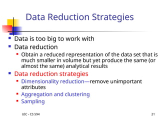 UIC - CS 594 21
Data Reduction Strategies
 Data is too big to work with
 Data reduction
 Obtain a reduced representation of the data set that is
much smaller in volume but yet produce the same (or
almost the same) analytical results
 Data reduction strategies
 Dimensionality reduction—remove unimportant
attributes
 Aggregation and clustering
 Sampling
 