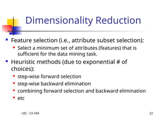 UIC - CS 594 22
Dimensionality Reduction
 Feature selection (i.e., attribute subset selection):

Select a minimum set of attributes (features) that is
sufficient for the data mining task.
 Heuristic methods (due to exponential # of
choices):
 step-wise forward selection

step-wise backward elimination

combining forward selection and backward elimination

etc
 