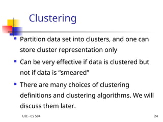 UIC - CS 594 24
Clustering
 Partition data set into clusters, and one can
store cluster representation only
 Can be very effective if data is clustered but
not if data is “smeared”
 There are many choices of clustering
definitions and clustering algorithms. We will
discuss them later.
 