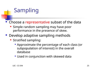 UIC - CS 594 25
Sampling
 Choose a representative subset of the data
 Simple random sampling may have poor
performance in the presence of skew.
 Develop adaptive sampling methods
 Stratified sampling:

Approximate the percentage of each class (or
subpopulation of interest) in the overall
database

Used in conjunction with skewed data
 