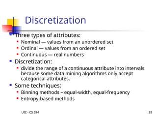 UIC - CS 594 28
Discretization
 Three types of attributes:
 Nominal — values from an unordered set
 Ordinal — values from an ordered set
 Continuous — real numbers
 Discretization:
 divide the range of a continuous attribute into intervals
because some data mining algorithms only accept
categorical attributes.
 Some techniques:
 Binning methods – equal-width, equal-frequency
 Entropy-based methods
 