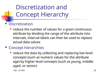 UIC - CS 594 29
Discretization and
Concept Hierarchy
 Discretization

reduce the number of values for a given continuous
attribute by dividing the range of the attribute into
intervals. Interval labels can then be used to replace
actual data values
 Concept hierarchies

reduce the data by collecting and replacing low level
concepts (such as numeric values for the attribute
age) by higher level concepts (such as young, middle-
aged, or senior)
 