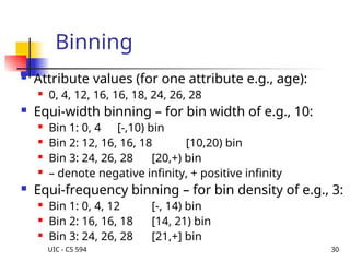 UIC - CS 594 30
Binning
 Attribute values (for one attribute e.g., age):
 0, 4, 12, 16, 16, 18, 24, 26, 28
 Equi-width binning – for bin width of e.g., 10:
 Bin 1: 0, 4 [-,10) bin
 Bin 2: 12, 16, 16, 18 [10,20) bin
 Bin 3: 24, 26, 28 [20,+) bin
 – denote negative infinity, + positive infinity
 Equi-frequency binning – for bin density of e.g., 3:
 Bin 1: 0, 4, 12 [-, 14) bin
 Bin 2: 16, 16, 18 [14, 21) bin
 Bin 3: 24, 26, 28 [21,+] bin
 