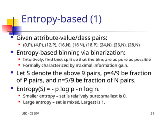 UIC - CS 594 31
Entropy-based (1)
 Given attribute-value/class pairs:
 (0,P), (4,P), (12,P), (16,N), (16,N), (18,P), (24,N), (26,N), (28,N)
 Entropy-based binning via binarization:
 Intuitively, find best split so that the bins are as pure as possible
 Formally characterized by maximal information gain.
 Let S denote the above 9 pairs, p=4/9 be fraction
of P pairs, and n=5/9 be fraction of N pairs.
 Entropy(S) = - p log p - n log n.

Smaller entropy – set is relatively pure; smallest is 0.
 Large entropy – set is mixed. Largest is 1.
 