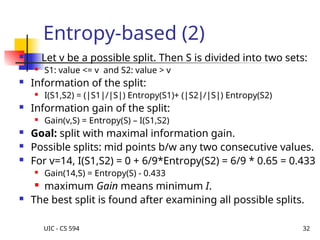 UIC - CS 594 32
Entropy-based (2)
 Let v be a possible split. Then S is divided into two sets:
 S1: value <= v and S2: value > v
 Information of the split:
 I(S1,S2) = (|S1|/|S|) Entropy(S1)+ (|S2|/|S|) Entropy(S2)
 Information gain of the split:
 Gain(v,S) = Entropy(S) – I(S1,S2)
 Goal: split with maximal information gain.
 Possible splits: mid points b/w any two consecutive values.
 For v=14, I(S1,S2) = 0 + 6/9*Entropy(S2) = 6/9 * 0.65 = 0.433
 Gain(14,S) = Entropy(S) - 0.433
 maximum Gain means minimum I.
 The best split is found after examining all possible splits.
 
