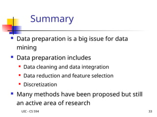 UIC - CS 594 33
Summary
 Data preparation is a big issue for data
mining
 Data preparation includes
 Data cleaning and data integration
 Data reduction and feature selection
 Discretization
 Many methods have been proposed but still
an active area of research
 