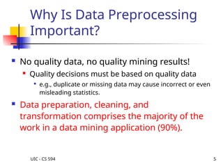 UIC - CS 594 5
Why Is Data Preprocessing
Important?
 No quality data, no quality mining results!
 Quality decisions must be based on quality data

e.g., duplicate or missing data may cause incorrect or even
misleading statistics.
 Data preparation, cleaning, and
transformation comprises the majority of the
work in a data mining application (90%).
 